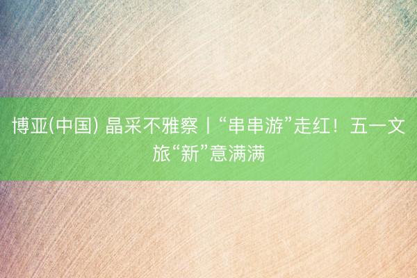 博亚(中国) 晶采不雅察丨“串串游”走红！五一文旅“新”意满满