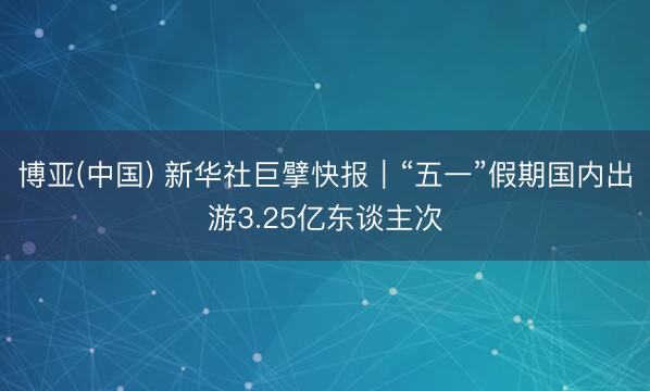 博亚(中国) 新华社巨擘快报｜“五一”假期国内出游3.25亿东谈主次