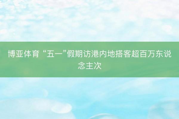 博亚体育 “五一”假期访港内地搭客超百万东说念主次