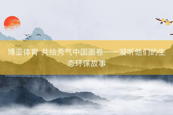 博亚体育 共绘秀气中国画卷——凝听他们的生态环保故事