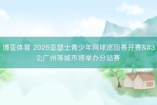 博亚体育 2026亚瑟士青少年网球巡回赛开赛 广州等城市将举办分站赛