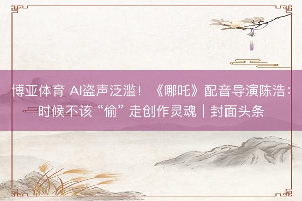博亚体育 AI盗声泛滥！《哪吒》配音导演陈浩：时候不该 “偷” 走创作灵魂｜封面头条