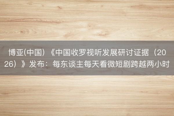 博亚(中国) 《中国收罗视听发展研讨证据（2026）》发布：每东谈主每天看微短剧跨越两小时
