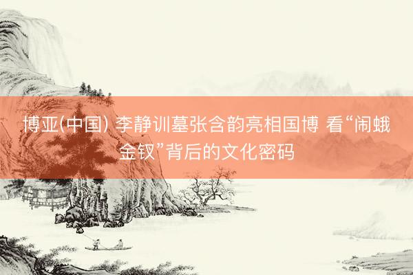博亚(中国) 李静训墓张含韵亮相国博 看“闹蛾金钗”背后的文化密码