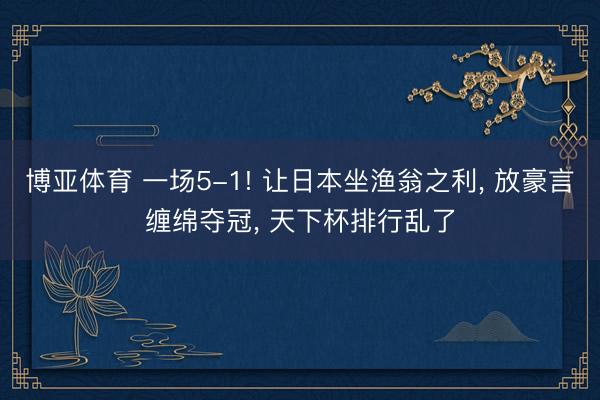 博亚体育 一场5-1! 让日本坐渔翁之利， 放豪言缠绵夺冠， 天下杯排行乱了