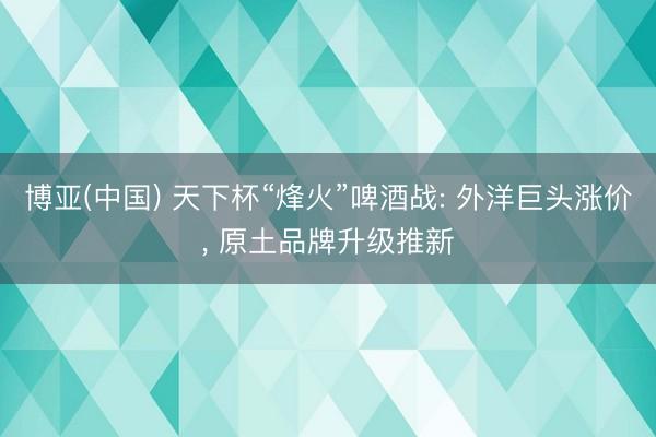 博亚(中国) 天下杯“烽火”啤酒战: 外洋巨头涨价, 原土品牌升级推新