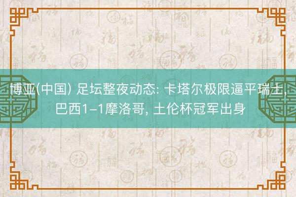 博亚(中国) 足坛整夜动态: 卡塔尔极限逼平瑞士， 巴西1-1摩洛哥， 土伦杯冠军出身