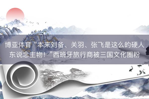 博亚体育 “本来刘备、关羽、张飞是这么的硬人东说念主物！”西班牙旅行商被三国文化圈粉