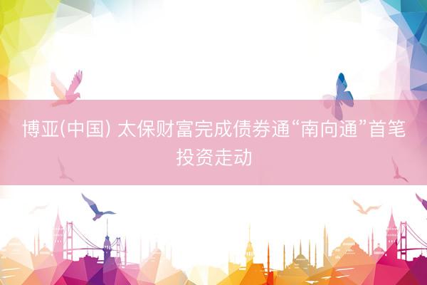 博亚(中国) 太保财富完成债券通“南向通”首笔投资走动