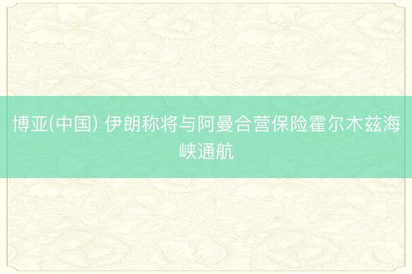 博亚(中国) 伊朗称将与阿曼合营保险霍尔木兹海峡通航