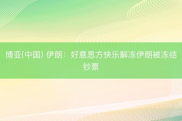 博亚(中国) 伊朗：好意思方快乐解冻伊朗被冻结钞票