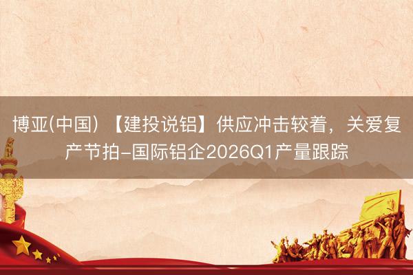 博亚(中国) 【建投说铝】供应冲击较着，关爱复产节拍-国际铝企2026Q1产量跟踪