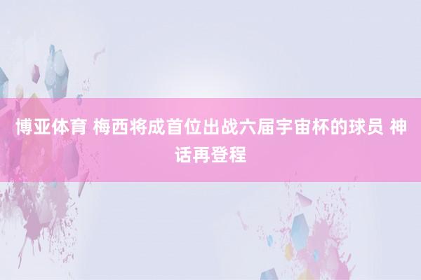博亚体育 梅西将成首位出战六届宇宙杯的球员 神话再登程