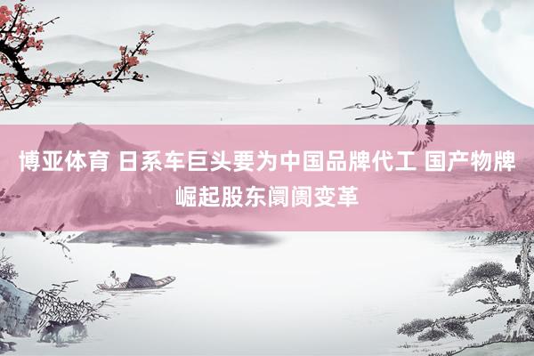 博亚体育 日系车巨头要为中国品牌代工 国产物牌崛起股东阛阓变革