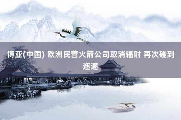 博亚(中国) 欧洲民营火箭公司取消辐射 再次碰到迤逦