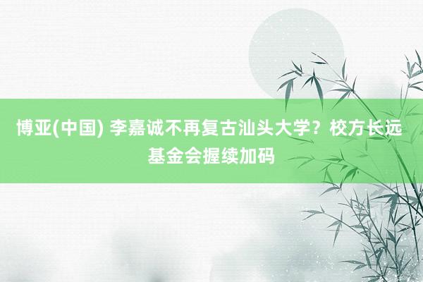 博亚(中国) 李嘉诚不再复古汕头大学？校方长远 基金会握续加码