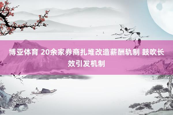 博亚体育 20余家券商扎堆改造薪酬轨制 鼓吹长效引发机制