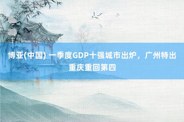 博亚(中国) 一季度GDP十强城市出炉，广州特出重庆重回第四