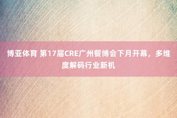 博亚体育 第17届CRE广州餐博会下月开幕，多维度解码行业新机
