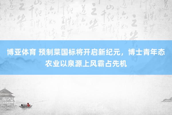 博亚体育 预制菜国标将开启新纪元，博士青年态农业以泉源上风霸占先机
