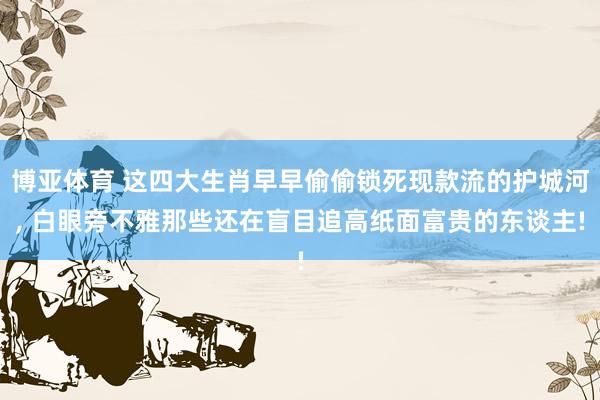 博亚体育 这四大生肖早早偷偷锁死现款流的护城河， 白眼旁不雅那些还在盲目追高纸面富贵的东谈主!