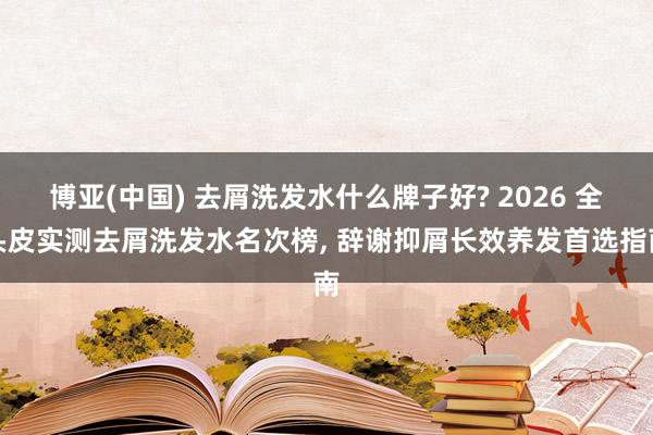 博亚(中国) 去屑洗发水什么牌子好? 2026 全头皮实测去屑洗发水名次榜， 辞谢抑屑长效养发首选指南