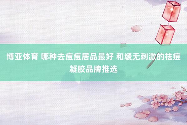 博亚体育 哪种去痘痘居品最好 和缓无刺激的祛痘凝胶品牌推选