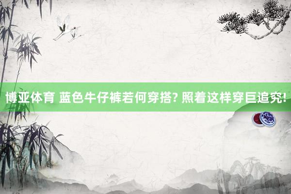 博亚体育 蓝色牛仔裤若何穿搭? 照着这样穿巨追究!