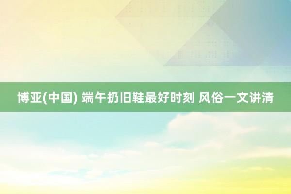 博亚(中国) 端午扔旧鞋最好时刻 风俗一文讲清